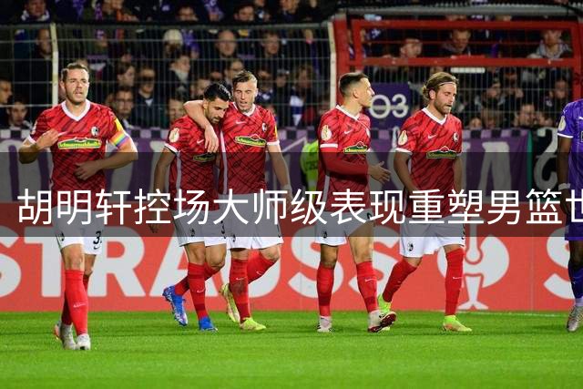 胡明轩控场大师级表现重塑男篮世预赛战局